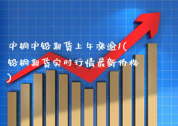 沪铜沪铅期货上午涨逾1(铅铜期货实时行情最新价格)