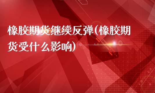 橡胶期货继续反弹(橡胶期货受什么影响)