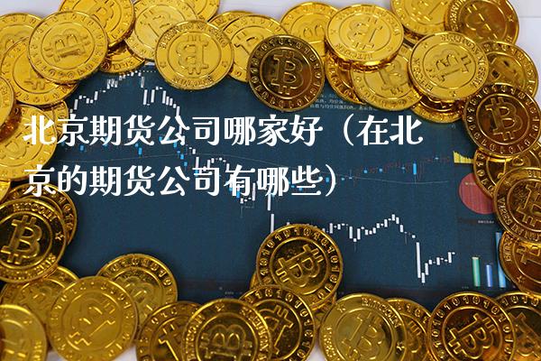 北京期货公司哪家好（在北京的期货公司有哪些）