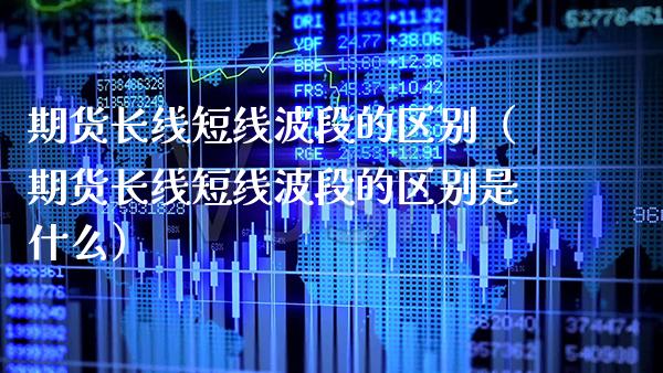 期货长线短线波段的区别（期货长线短线波段的区别是什么）