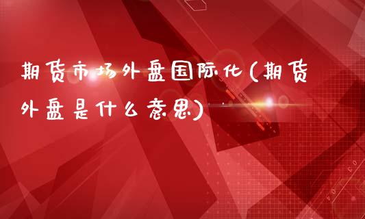 期货市场外盘国际化(期货外盘是什么意思)_https://www.boyangwujin.com_期货直播间_第1张