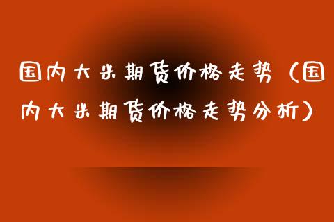 国内大米期货价格走势（国内大米期货价格走势分析）