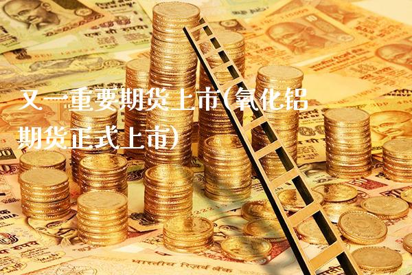 又一重要期货上市(氧化铝期货正式上市)_https://www.boyangwujin.com_期货科普_第1张