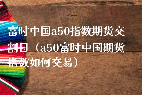 富时中国a50指数期货交割日（a50富时中国期货指数如何交易）
