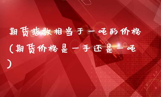 期货指数相当于一吨的价格(期货价格是一手还是一吨)