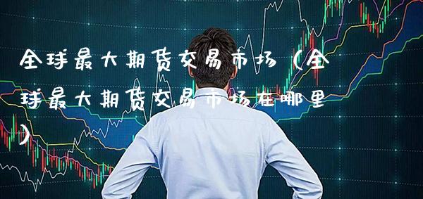 全球最大期货交易市场（全球最大期货交易市场在哪里）_https://www.boyangwujin.com_期货直播间_第1张