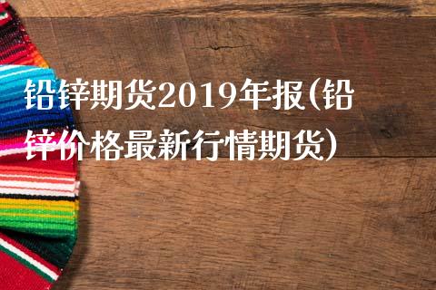 铅锌期货2019年报(铅锌价格最新行情期货)_https://www.boyangwujin.com_期货直播间_第1张