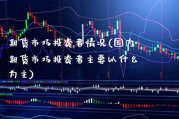 期货市场投资者情况(国内期货市场投资者主要以什么为主)_https://www.boyangwujin.com_期货直播间_第1张