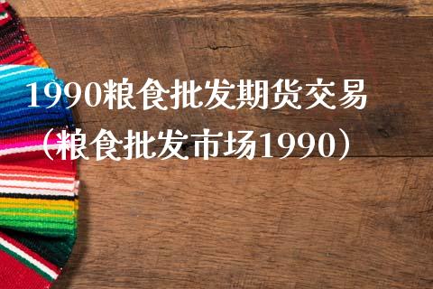 1990粮食批发期货交易（粮食批发市场1990）