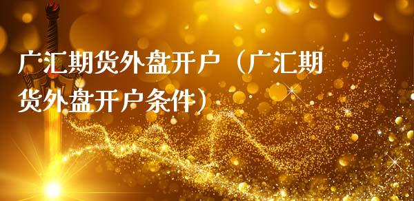 广汇期货外盘开户（广汇期货外盘开户条件）_https://www.boyangwujin.com_期货直播间_第1张