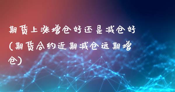 期货上涨增仓好还是减仓好(期货合约近期减仓远期增仓)_https://www.boyangwujin.com_期货直播间_第1张
