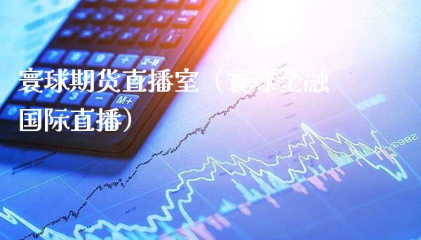 寰球期货直播室（寰球金融国际直播）_https://www.boyangwujin.com_期货直播间_第1张