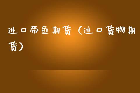 进口带鱼期货（进口货物期货）_https://www.boyangwujin.com_期货直播间_第1张