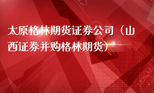 太原格林期货证券公司（山西证券并购格林期货）_https://www.boyangwujin.com_期货直播间_第1张