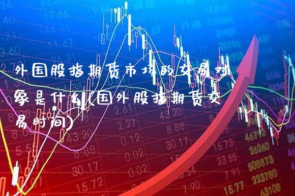 外国股指期货市场的交易对象是什么(国外股指期货交易时间)_https://www.boyangwujin.com_白银期货_第1张