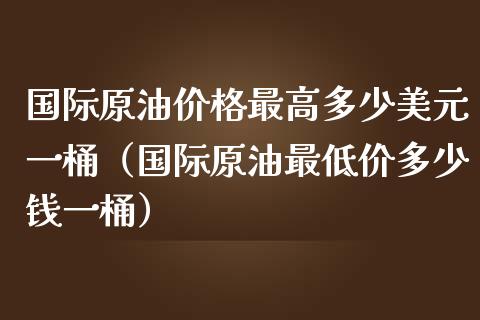 国际原油价格最高多少美元一桶（国际原油最低价多少钱一桶）