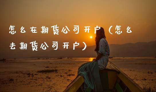 怎么在期货公司开户（怎么去期货公司开户）