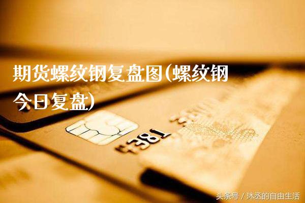 期货螺纹钢复盘图(螺纹钢今日复盘)