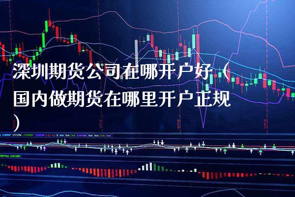 深圳期货公司在哪开户好（国内做期货在哪里开户正规）_https://www.boyangwujin.com_期货直播间_第1张