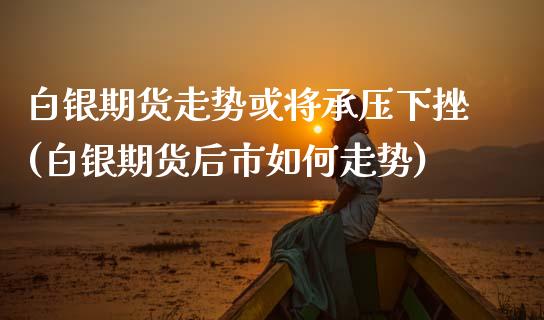 白银期货走势或将承压下挫(白银期货后市如何走势)