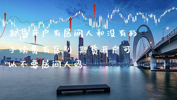 期货开户有居间人和没有的手续费有区别 期货开户可以不要居间人吗