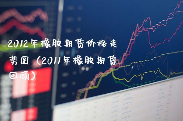 2012年橡胶期货价格走势图（2011年橡胶期货回顾）_https://www.boyangwujin.com_黄金期货_第1张