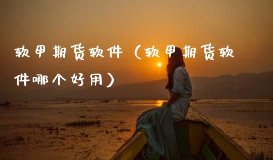 软甲期货软件（软甲期货软件哪个好用）_https://www.boyangwujin.com_原油期货_第1张