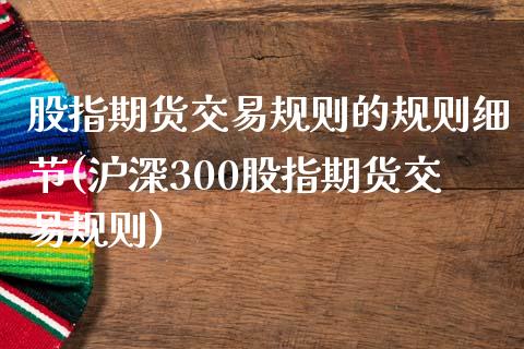 股指期货交易规则的规则细节(沪深300股指期货交易规则)_https://www.boyangwujin.com_期货开户_第1张