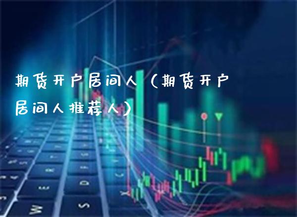 期货开户居间人（期货开户居间人推荐人）