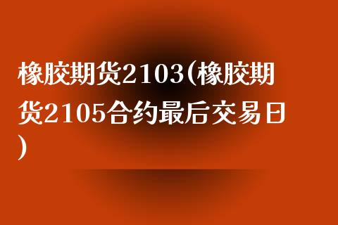 橡胶期货2103(橡胶期货2105合约最后交易日)
