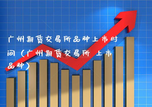 广州期货交易所品种上市时间（广州期货交易所 上市品种）
