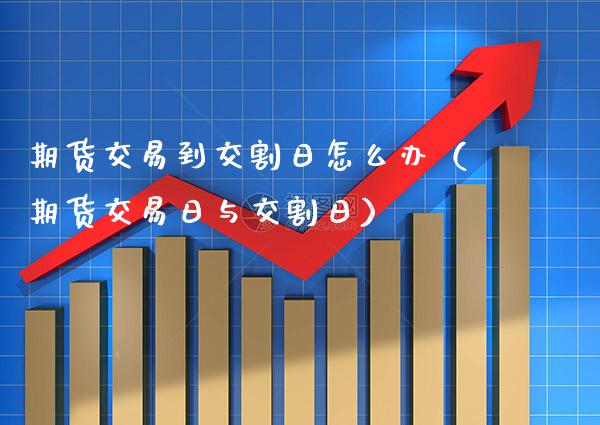 期货交易到交割日怎么办（期货交易日与交割日）