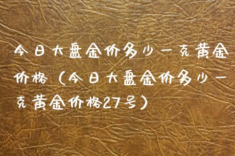 今日大盘金价多少一克黄金价格（今日大盘金价多少一克黄金价格27号）_https://www.boyangwujin.com_期货直播间_第1张