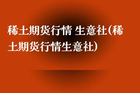 稀土期货行情 生意社(稀土期货行情生意社)_https://www.boyangwujin.com_期货直播间_第1张
