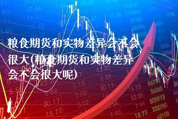 粮食期货和实物差异会不会很大(粮食期货和实物差异会不会很大呢)