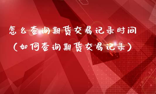 怎么查询期货交易记录时间（如何查询期货交易记录）_https://www.boyangwujin.com_期货直播间_第1张