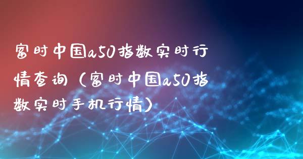 富时中国a50指数实时行情查询（富时中国a50指数实时手机行情）_https://www.boyangwujin.com_道指期货_第1张