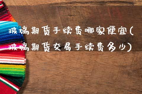玻璃期货手续费哪家便宜(玻璃期货交易手续费多少)
