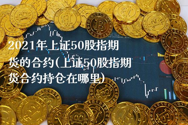 2021年上证50股指期货的合约(上证50股指期货合约持仓在哪里)