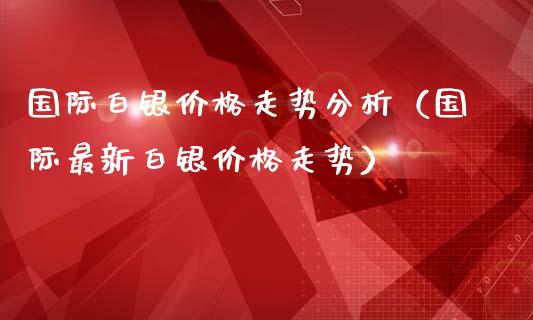 国际白银价格走势分析（国际最新白银价格走势）_https://www.boyangwujin.com_期货直播间_第1张