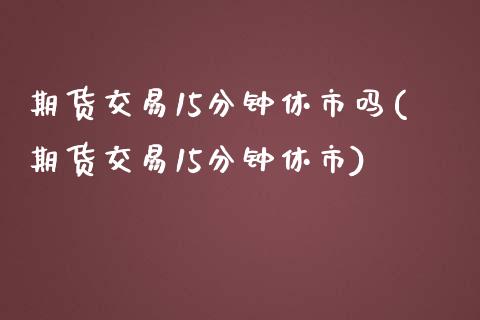 期货交易15分钟休市吗(期货交易15分钟休市)_https://www.boyangwujin.com_期货直播间_第1张