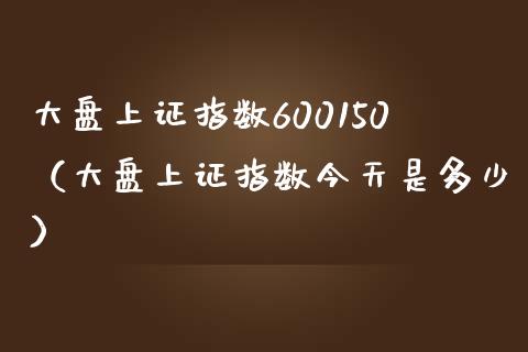 大盘上证指数600150（大盘上证指数今天是多少）