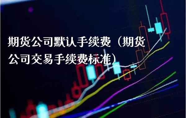 期货公司默认手续费（期货公司交易手续费标准）_https://www.boyangwujin.com_期货直播间_第1张