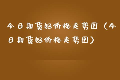 今日期货铝价格走势图（今日期货铝价格走势图）_https://www.boyangwujin.com_期货直播间_第1张
