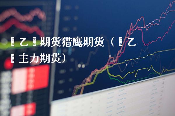 苯乙烯期货猎鹰期货（苯乙烯主力期货）