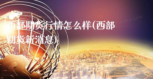 西部期货行情怎么样(西部期货新消息)_https://www.boyangwujin.com_期货开户_第1张