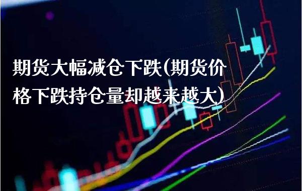 期货大幅减仓下跌(期货价格下跌持仓量却越来越大)_https://www.boyangwujin.com_期货直播间_第1张