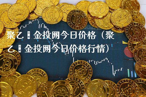 聚乙烯金投网今日价格（聚乙烯金投网今日价格行情）_https://www.boyangwujin.com_原油期货_第1张