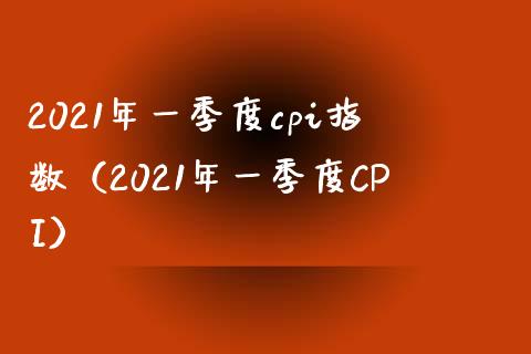 2021年一季度cpi指数（2021年一季度CPI）