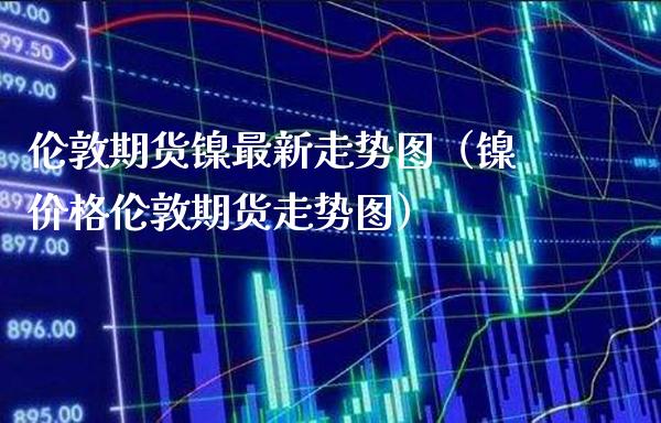 伦敦期货镍最新走势图（镍价格伦敦期货走势图）_https://www.boyangwujin.com_黄金期货_第1张